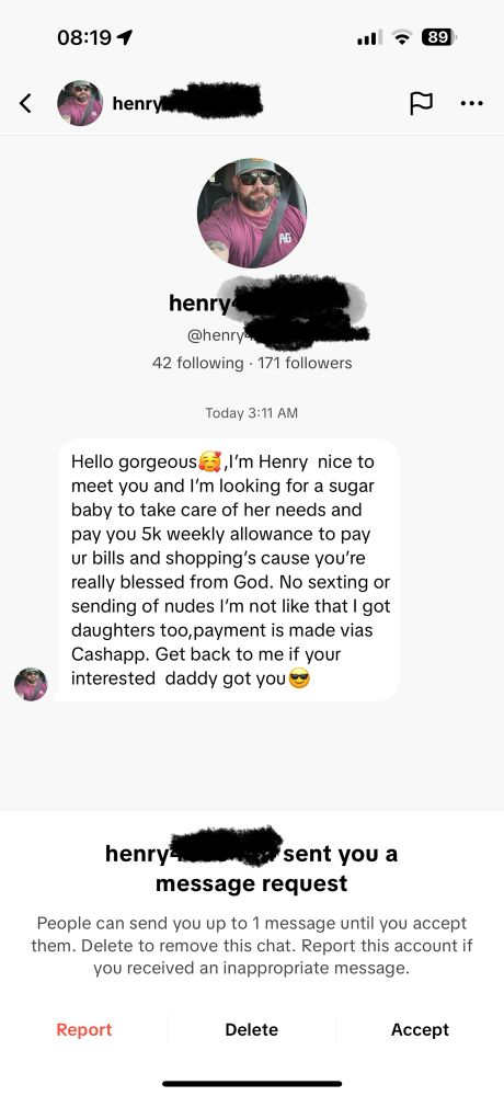 A screenshot of a TikTok DM with the following text. 
"Hello gorgeous, l'm Henry nice to meet you and I'm looking for a sugar baby to take care of her needs and pay you 5k weekly allowance to pay ur bills and shopping's cause you're really blessed from God. No sexting or sending of nudes l'm not like that I got daughters too, payment is made vias Cashapp. Get back to me if your interested daddy got you"