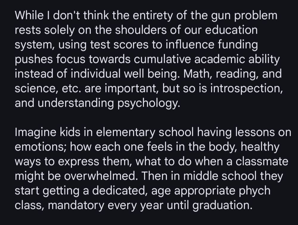 While I don't think the entirety of the gun problem rests solely on the shoulders of our education system, using test scores to influence funding pushes focus towards cumulative academic ability instead of individual well being. Math, reading, and science, etc. are important, but so is introspection, and understanding psychology.

Imagine kids in elementary school having lessons on emotions; how each one feels in the body, healthy ways to express them, what to do when a classmate might be overwhelmed. Then in middle school they start getting a dedicated, age appropriate phych class, mandatory every year until graduation. 