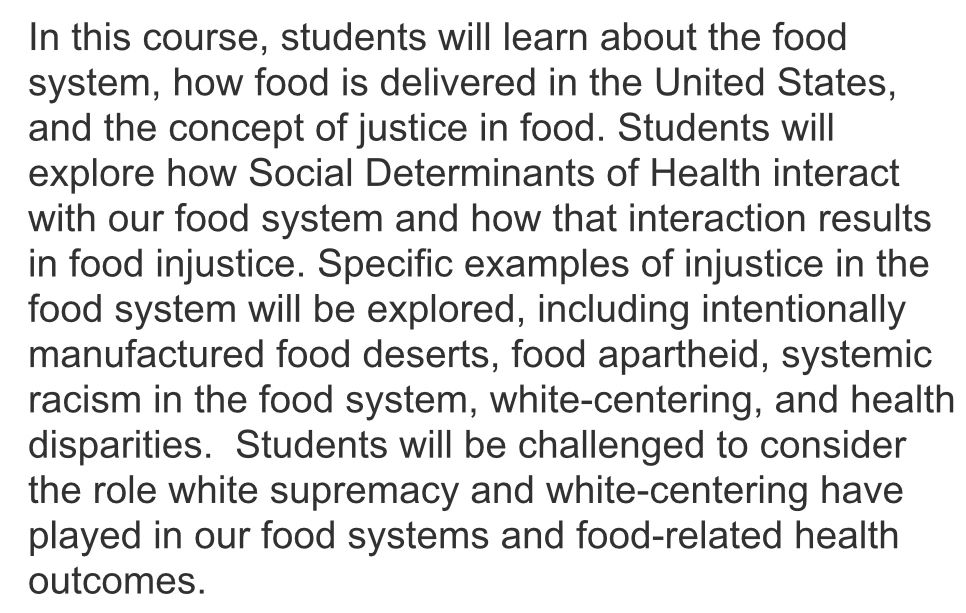 The words say "In this course, students will learn about the food system, how food is delivered in the United States, and the concept of justice in food. Students will explore how Social Determinants of Health interact with our food system and how that interaction results in food injustice. Specific examples of injustice in the food system will be explored, including intentionally manufactured food deserts, food apartheid, systemic racism in the food system, white-centering, and health disparities.  Students will be challenged to consider the role white supremacy and white-centering have played in our food systems and food-related health outcomes."