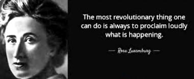 The most revolutionary thing one can do is always to proclaim loudly what is happening. ~Rosa Luxembourg [1871-1919]