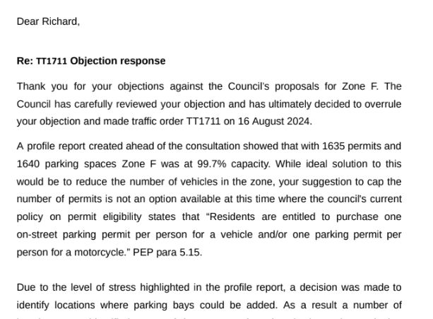 Re: TT1711 Objection response
Thank you for your objections against the Council’s proposals for Zone F. The
Council has carefully reviewed your objection and has ultimately decided to overrule
your objection and made traffic order TT1711 on 16 August 2024.
A profile report created ahead of the consultation showed that with 1635 permits and
1640 parking spaces Zone F was at 99.7% capacity. While ideal solution to this
would be to reduce the number of vehicles in the zone, your suggestion to cap the
number of permits is not an option available at this time where the council's current
policy on permit eligibility states that “Residents are entitled to purchase one
on-street parking permit per person for a vehicle and/or one parking permit per
person for a motorcycle.” PEP para 5.15.

Due to the level of stress highlighted in the profile report, a decision was made to
identify locations where parking bays could be added.