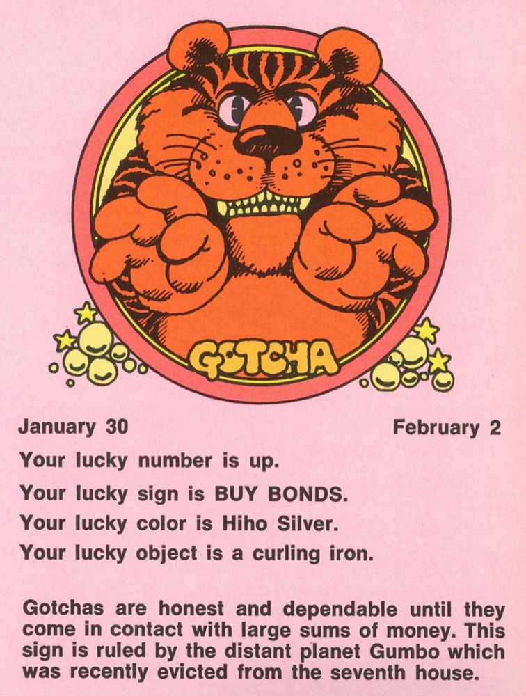 January 30 - February 2
picture of a tiger 

Your lucky number is up.
Your lucky sign is BUY BONDS.
Your lucky color is Hiho Silver.
Your lucky object is a curling iron.

Gotchas are honest and dependable until they come in contact with large sums of money. This sign is ruled by the distant planet Gumbo which was recently evicted from the seventh house.