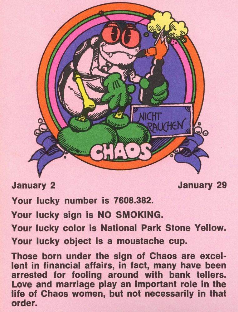 January 2 - January 29
chaos (bug pictured)
Your lucky number is 7608.382.
Your lucky sign is NO SMOKING.
Your lucky color is National Park Stone Yellow.
Your lucky object is a moustache cup.
Those born under the sign of Chaos are excellent in financial affairs, in fact, many have been arrested for fooling around with bank tellers.
Love and marriage play an important role in the life of Chaos women, but not necessarily in that order 