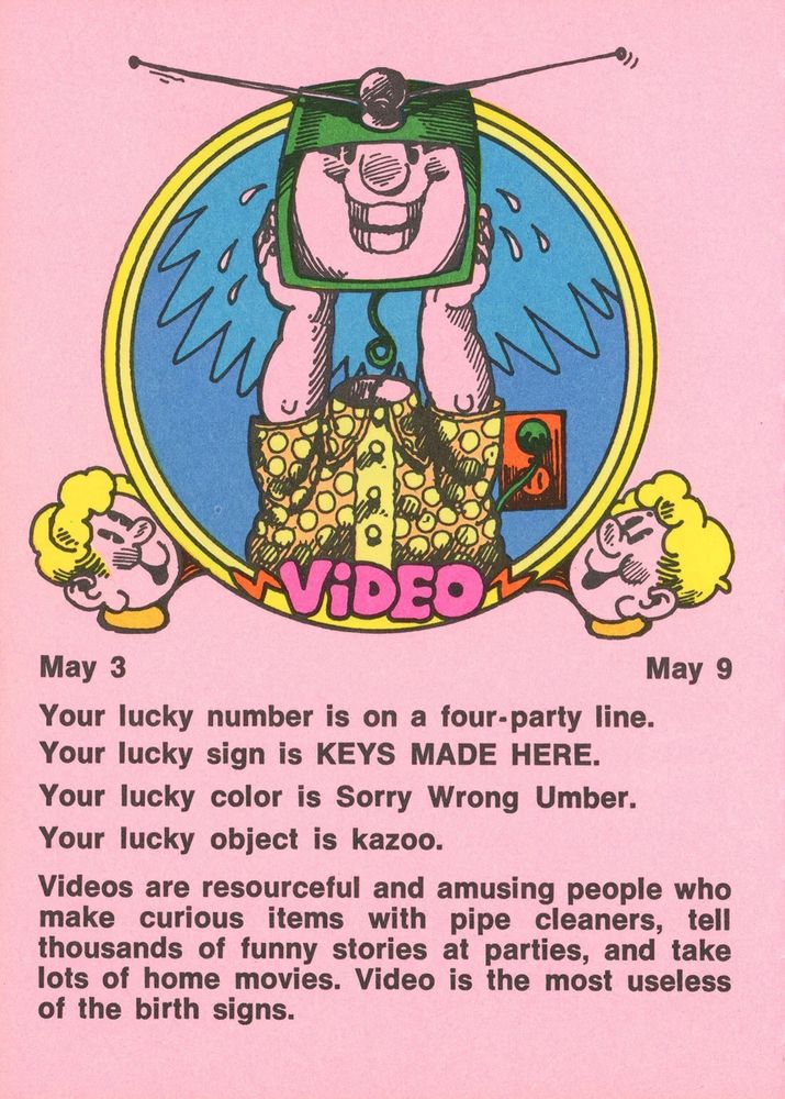 May 3 - May 9
Your lucky number is on a four-party line.
Your lucky sign is KEYS MADE HERE.
Your lucky color is Sorry Wrong Umber.
Your lucky object is kazoo.
Videos are resourceful and amusing people who make curious items with pipe cleaners, tell thousands of funny stories at parties, and take lots of home movies. Video is the most useless of the birth signs.