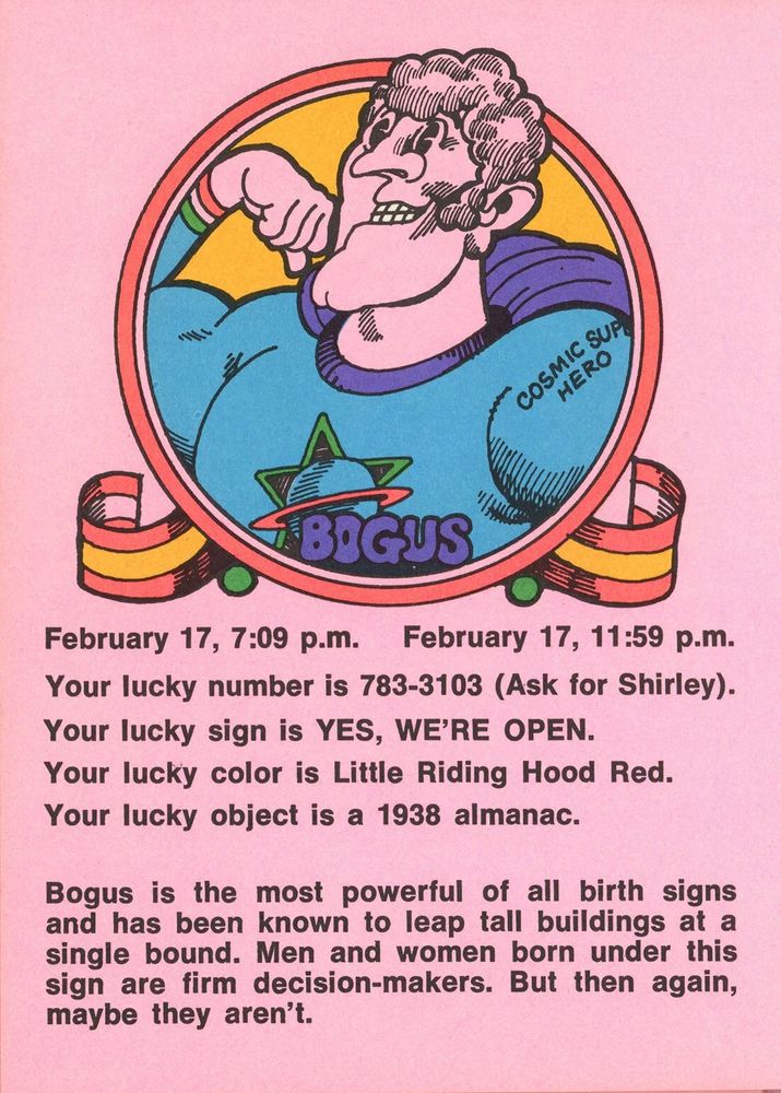 February 17, 7:09 p.m. - February 17, 11:59 p.m.
Your lucky number is 783-3103 (Ask for Shirley).
Your lucky sign is YES, WE'RE OPEN.
Your lucky color is Little Riding Hood Red.
Your lucky object is a 1938 almanac.
Bogus is the most powerful of all birth signs and has been known to leap tall buildings at a single bound. Men and women born under this sign are firm decision-makers. But then again, maybe they aren't.
