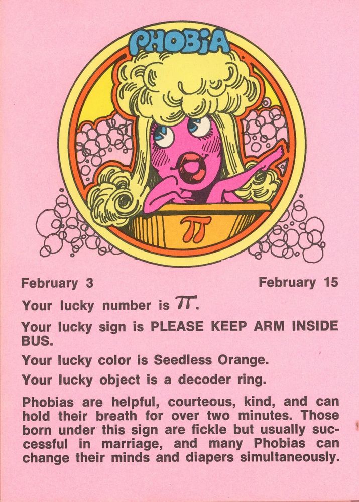 February 3 - February 15
Your lucky number is Pi. 
Your lucky sign is PLEASE KEEP ARM INSIDE BUS.
Your lucky color is Seedless Orange.
Your lucky object is a decoder ring.
Phobias are helpful, courteous, kind, and can hold their breath for over two minutes. Those born under this sign are fickle but usually successful in marriage, and many Phobias can change their minds and diapers simultaneously.