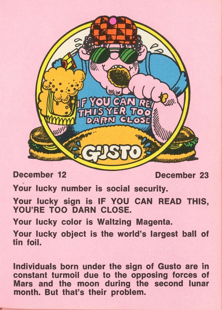 GASTO
December 12 - December 23
Your lucky number is social security.
Your lucky sign is IF YOU CAN READ THIS, YOU'RE TOO DARN CLOSE.
Your lucky color is Waltzing Magenta.
Your lucky object is the world's largest ball of tin foil.
Individuals born under the sign of Gusto are in constant turmoil due to the opposing forces of Mars and the moon during the second lunar month. But that's their problem.
