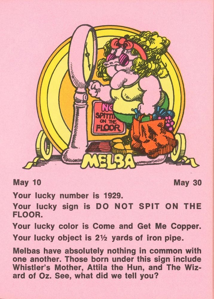 May 10 - May 30
Your lucky number is 1929.
Your lucky sign is DO NOT SPIT ON THE FLOOR.
Your lucky color is Come and Get Me Copper.
Your lucky object is 2½ yards of iron pipe.
Melbas have absolutely nothing in common with one another. Those born under this sign include Whistler's Mother, Attila the Hun, and The Wizard of Oz. See, what did we tell you?
