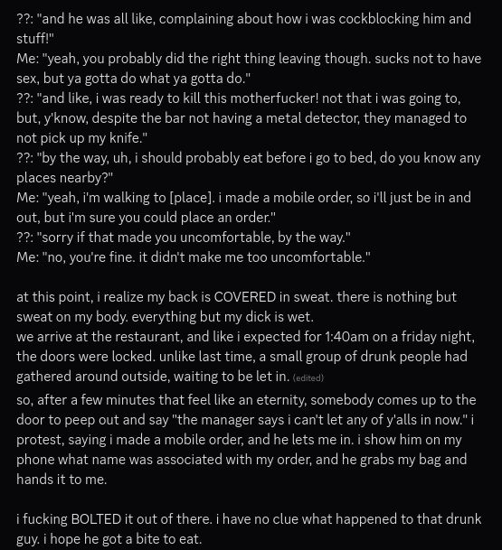 continuation of previous msg

??: "and he was all like, complaining about how i was cockblocking him and stuff!"
Me: "yeah, you probably did the right thing leaving though. sucks not to have sex, but ya gotta do what ya gotta do."
??: "and like, i was ready to kill this motherfucker! not that i was going to, but, y'know, despite the bar not having a metal detector, they managed to not pick up my knife."
??: "by the way, uh, i should probably eat before i go to bed, do you know any places nearby?"
Me: "yeah, i'm walking to [place]. i made a mobile order, so i'll just be in and out, but i'm sure you could place an order."
??: "sorry if that made you uncomfortable, by the way."
Me: "no, you're fine. it didn't make me too uncomfortable."

at this point, i realize my back is COVERED in sweat. there is nothing but sweat on my body. everything but my dick is wet.
we arrive at the restaurant, and like i expected for 1:40am on a friday night, the doors were locked. unlike last time, a small group of drunk people had gathered around outside, waiting to be let in. 
so, after a few minutes that feel like an eternity, somebody comes up to the door to peep out and say "the manager says i can't let any of y'alls in now." i protest, saying i made a mobile order, and he lets me in. i show him on my phone what name was associated with my order, and he grabs my bag and hands it to me.

i fucking BOLTED it out of there. i have no clue what happened to that drunk guy. i hope he got a bite to eat.