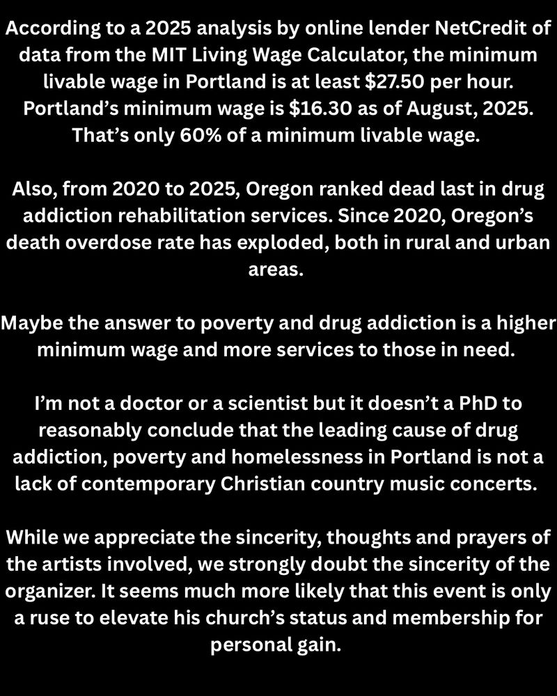 According to a 2025 analysis by online lender NetCredit of data from the MIT Living Wage Calculator, the minimum livable wage in Portland is at least $27.50 per hour.
Portland's minimum wage is $16.30 as of August, 2025.
That's only 60% of a minimum livable wage.
Also, from 2020 to 2025, Oregon ranked dead last in drug addiction rehabilitation services. Since 2020, Oregon's death overdose rate has exploded, both in rural and urban areas.
Maybe the answer to poverty and drug addiction is a higher minimum wage and more services to those in need.
I'm not a doctor or a scientist but it doesn't a PhD to reasonably conclude that the leading cause of drug addiction, poverty and homelessness in Portland is not a lack of contemporary Christian country music concerts.
While we appreciate the sincerity, thoughts and prayers of the artists involved, we strongly doubt the sincerity of the organizer. It seems much more likely that this event is only a ruse to elevate his church's status and membership for personal gain.