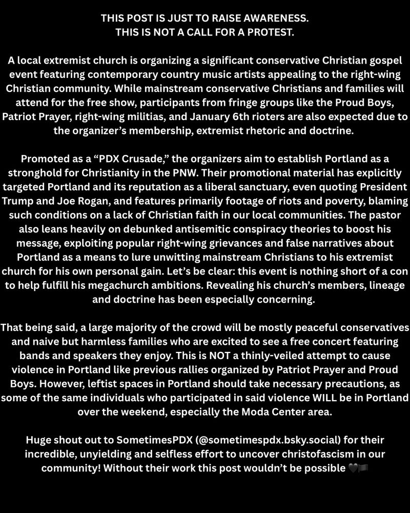 THIS POST IS JUST TO RAISE AWARENESS.
THIS IS NOT A CALL FOR A PROTEST.
A local extremist church is organizing a significant conservative Christian gospel event featuring contemporary country music artists appealing to the right-wing Christian community. While mainstream conservative Christians and families will attend for the free show, participants from fringe groups like the Proud Boys, Patriot Prayer, right-wing militias, and January 6th rioters are also expected due to the organizer's membership, extremist rhetoric and doctrine.
Promoted as a "PDX Crusade," the organizers aim to establish Portland as a stronghold for Christianity in the PNW. Their promotional material has explicitly targeted Portland and its reputation as a liberal sanctuary, even quoting President Trump and Joe Rogan, and features primarily footage of riots and poverty, blaming such conditions on a lack of Christian faith in our local communities. The pastor also leans heavily on debunked antisemitic conspiracy theories to boost his message, exploiting popular right-wing grievances and false narratives about Portland as a means to lure unwitting mainstream Christians to his extremist church for his own personal gain. Let's be clear: this event is nothing short of a con to help fulfill his megachurch ambitions. Revealing his church's members, lineage and doctrine has been especially concerning.
That being said, a large majority of the crowd will be mostly peaceful conservatives and naive but harmless families who are excited to see a free concert featuring bands and speakers they enjoy. This is NOT a thinly-veiled attempt to cause violence in Portland like previous rallies organized by Patriot Prayer and Proud Boys. However, leftist spaces in Portland should take necessary precautions, as some of the same individuals who participated in said violence WILL be in Portland over the weekend, especially the Moda Center area.