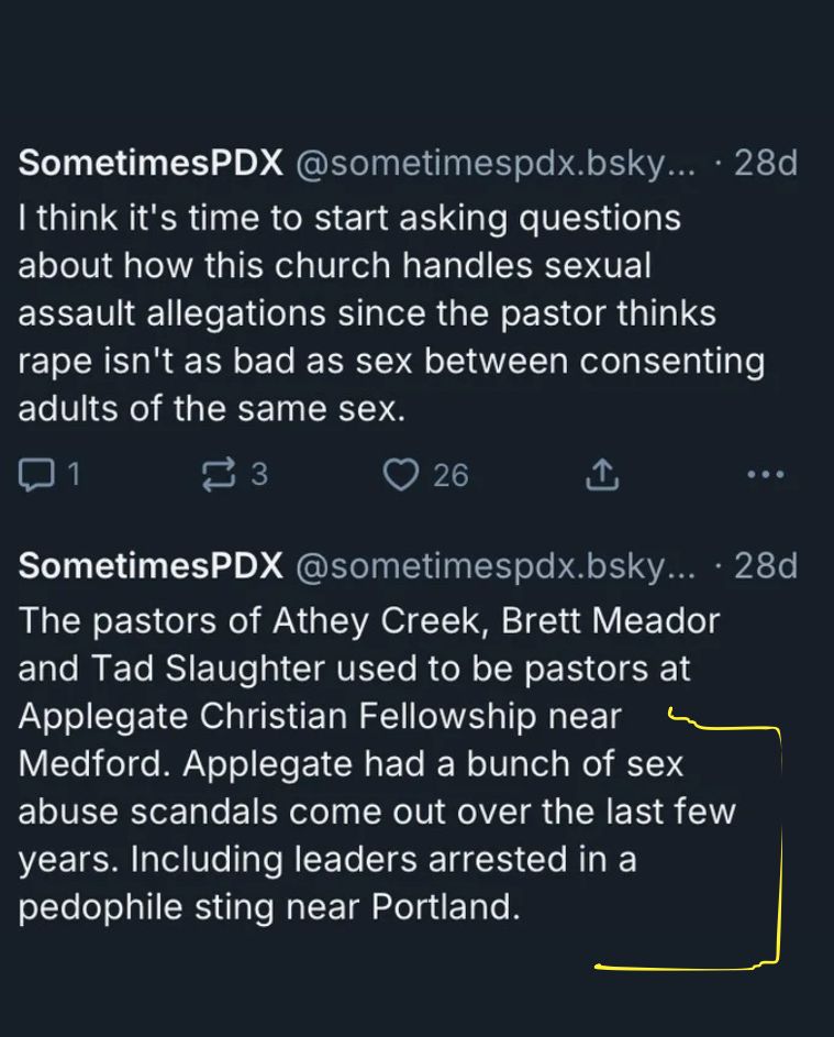 SometimesPDX @sometimespdx.bsky... • 28d
I think it's time to start asking questions about how this church handles sexual assault allegations since the pastor thinks rape isn't as bad as sex between consenting adults of the same sex.
口1
≥ 3
26
①
• ••
SometimesPDX @sometimespdx.bsky... • 28d
The pastors of Athey Creek, Brett Meador and Tad Slaughter used to be pastors at Applegate Christian Fellowship near Medford. Applegate had a bunch of sex abuse scandals come out over the last few years. Including leaders arrested in a pedophile sting near Portland.