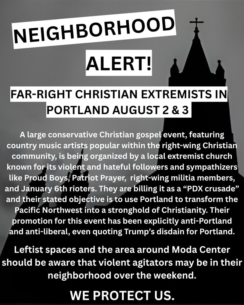 NEIGHBORHOOD
ALERT!
FAR-RIGHT CHRISTIAN EXTREMISTS IN
PORTLAND AUGUST 2 & 3
A large conservative Christian gospel event, featuring country music artists popular within the right-wing Christian community, is being organized by a local extremist church known for its violent and hateful followers and sympathizers like Proud Boys, Patriot Prayer, right-wing militia members, and January 6th rioters. They are billing it as a "PDX crusade" and their stated objective is to use Portland to transform the Pacific Northwest into a stronghold of Christianity. Their promotion for this event has been explicitly anti-Portland and anti-liberal, even quoting Trump's disdain for Portland.
Leftist spaces and the area around Moda Center should be aware that violent agitators may be in their neighborhood over the weekend.
WE PROTECT US.