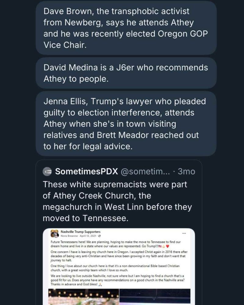 Dave Brown, the transphobic activist from Newberg, says he attends Athey and he was recently elected Oregon GOP
Vice Chair.
David Medina is a Jer who recommends Athey to people.
Jenna Ellis, Trump's lawyer who pleaded guilty to election interference, attends Athey when she's in town visiting relatives and Brett Meador reached out to her for legal advice.
SometimesPDX @sometim... • 3mo
These white supremacists were part of Athey Creek Church, the megachurch in West Linn before they moved to Tennessee.
Nashville Trump Supporters Nora Breanne - April 13, 2021-©
Future Tennesseans here! We are planning, hoping to make the move to Tennessee to find our dream home and live in a state where our values are represented. Go Trump!!!m
One concern I have is leaving my church here in Oregon. I accepted Christ again in 2016 there after decades of being very anti-Christian and have since been growing in my faith and don't want that journey to halt.
One thing I love about our church here is that it's a non denominational Bible based Christian church, with a great worship team which I love so much.
We are looking to live outside Nashville, not sure where but I am hoping to find a church that's a good fit for us. Does anyone have any recommendations on a good church in the Nashville area?
Thanks in advance and God bless! A