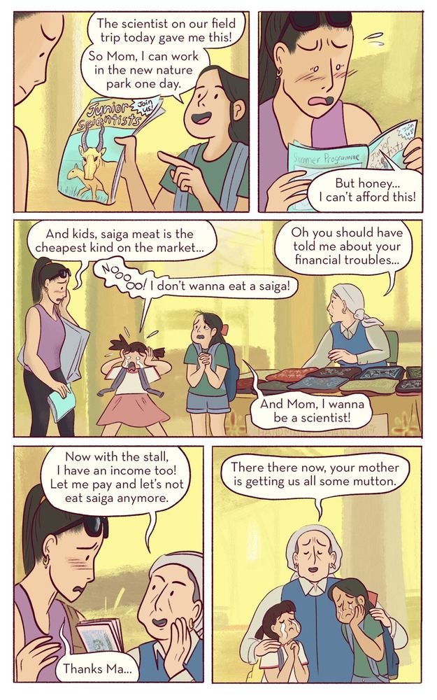 Saiga of the Steppes

PAGE 5

Panel 1
Elya proudly hands her mom a pamphlet which shows a camp on the steppes with the title “Junior Scientists of the Steppes Program: Join us at Resurrection Island”. 
Elya:
The scientist on our field trip today gave me this! 
So Mom, I can work on the new nature park one day. 

Panel 2
Mom, looking through the pamphlet, is flustered.
Mom:
But honey… I can’t afford this! 

Panel 3
In this wide panel, the Mom looks sheepish while behind her her children cry comically. The main character holds her arm lovingly and looks concerned. 
Mom:
And kids, saiga meat is the cheapest kind on the market...
Baina:
Noooo!!!
I don’t wanna eat a saiga!
Elya:
And mom, I wanna be a scientist!
Main Character:
Oh you should have told me about your financial troubles... 

Panel 4
The main character and mom lean in close, she gives her some money she’s made. 
Main Character:
Now with the stall, I have an income too! Let me pay and let’s not eat saiga anymore.
Mom:
Thanks ma... 

Panel 5
The mother hastily retreats with the cash off to get groceries, while the main character embraces her still tearful grandchildren.
Main Character:
There there now, your mother is getting us all some mutton. 
