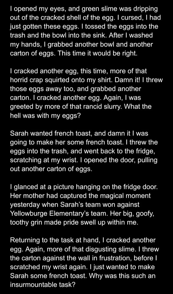I opened my eyes, and green slime was dripping out of the cracked shell of the egg. I cursed, I had just gotten these eggs. I tossed the eggs into the trash and the bowl into the sink. After I washed my hands, I grabbed another bowl and another carton of eggs. This time it would be right.

I cracked another egg, this time, more of that horrid crap squirted onto my shirt. Damn it! I threw those eggs away too, and grabbed another carton. I cracked another egg. Again, I was greeted by more of that rancid slurry. What the hell was with my eggs?

Sarah wanted french toast, and damn it I was going to make her some french toast. I threw the eggs into the trash, and went back to the fridge, scratching at my wrist. I opened the door, pulling out another carton of eggs.

I glanced at a picture hanging on the fridge door. Her mother had captured the magical moment yesterday when Sarah’s team won against Yellowburge Elementary’s team. Her big, goofy, toothy grin made pride swell up within me.

Returning to the task at hand, I cracked another egg. Again, more of that disgusting slime. I threw the carton against the wall in frustration, before I scratched my wrist again. I just wanted to make Sarah some french toast. Why was this such an insurmountable task?
