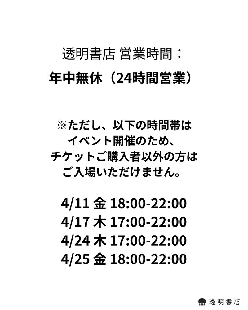 透明書店 営業時間： 年中無休（24時間営業）  ※ただし、以下の時間帯は イベント開催のため、 チケットご購入者以外の方は ご入場いただけません。  4月11日 金 18時から22時  4月17日 木 17時から22時  4月24日 木 17時から22時 4月25日 金 18時から22時