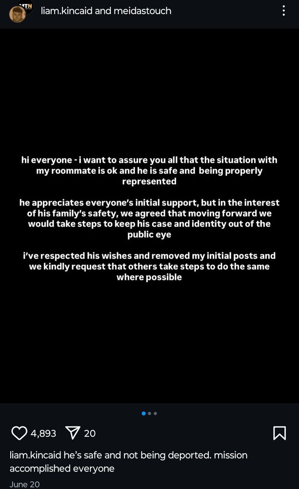 Instagram screenshot
Liam.kincaid and mediastouch
Hi everyone I want to assure you that all that the situation with my roommate is okay he is safe and being properly represented. 
He appreciates everyone's initial support, but in the interest of his family's safety we agreed that moving forward we would take steps to keep his case identity out of the public eye.
I respected his wishes and removed my initial posts and we kindly request the others take steps to do the same where possible. He's safe and not being deported, mission accomplished everyone . 
4,893 hearts 20 shares 
June 20 