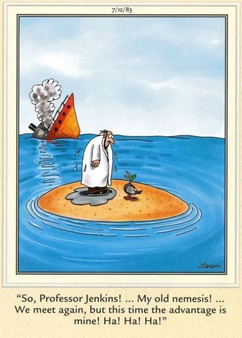A Gary Larson cartoon. A man in a white coat and a duck stand on a small patch of land in the middle of the sea. The man's coat is dripping wet. There is a suggestion he has swum to the patch of land. Behind them, a ship is sinking. The duck says: "So, Professor Jenkins! ... My old nemesis! ... We meet again, but this t ime the advantage is mine! Ha! Ha! Ha!"