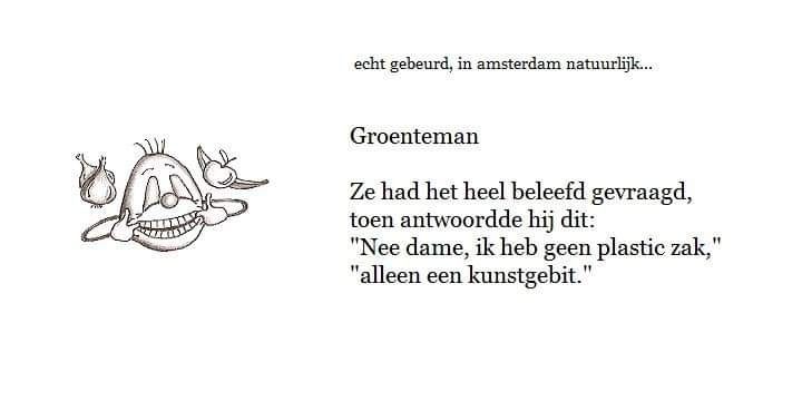 Echt gebeurd, in Amsterdam natuurlijk, bij de groenteman:

Ze had het heel beleefd gevraagd, toen antwoordde hij dit: 
Nee dame, ik heb geen plastic zak, alleen een kunstgebit.