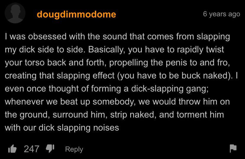 I was obsessed with the sound that comes from slapping my dick side to side. Basically, you have to rapidly twist your torso back and forth, propelling the penis to and fro, creating that slapping effect (you have to be buck naked). I even once thought of forming a dick-slapping gang; whenever we beat up somebody, we would throw him on the ground, surround him, strip naked, and torment him with our dick slapping noises