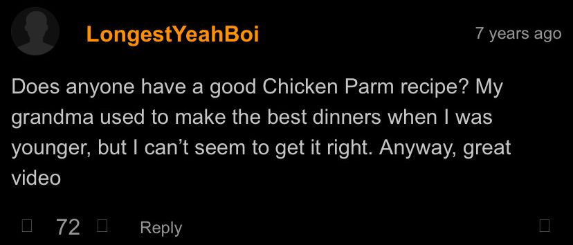 LongestYeahBoi
Does anyone have a good Chicken Parm recipe? My grandma used to make the best dinners when I was younger, but I can't seem to get it right. Anyway, great video
72 0
Reply
7 years ago