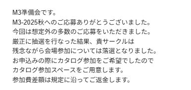 M3準備会です。 M3-2025秋へのご応募ありがとうございました。 今回は想定外の多数のご応募をいただきました。 厳正に抽選を行なった結果、貴サークルは 残念ながら会場参加については落選となりました。 お申込みの際にカタログ参加をご希望でしたので カタログ参加スペースをご用意します。 参加費差額は規定に沿ってご返金します。
