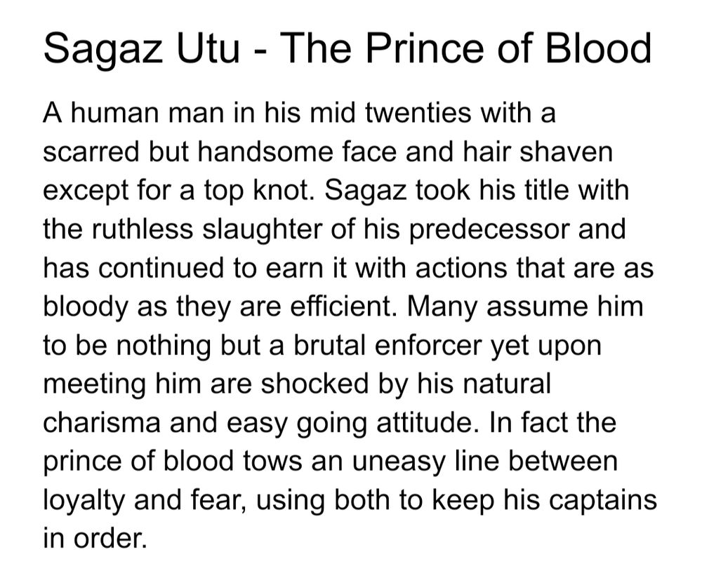 Sagaz Utu - The Prince of Blood 
A human man in his mid twenties with a scarred but handsome face and hair shaven except for a top knot. Sagaz took his title with the ruthless slaughter of his predecessor and has continued to earn it with actions that are as bloody as they are efficient. Many assume him to be nothing but a brutal enforcer yet upon meeting him are shocked by his natural charisma and easy going attitude. In fact the prince of blood tows an uneasy line between loyalty and fear, using both to keep his captains in order.
