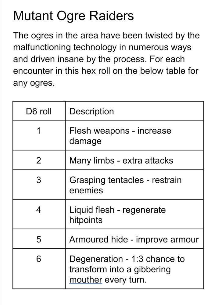 Mutant Ogre Raiders
The ogres in the area have been twisted by the malfunctioning technology in numerous ways and driven insane by the process. For each encounter in this hex roll on the below table for any ogres.

D6 roll
Description
1
Flesh weapons - increase damage
2
Many limbs - extra attacks
3
Grasping tentacles - restrain enemies 
4
Liquid flesh - regenerate hitpoints
5
Armoured hide - improve armour
6
Degeneration - 1:3 chance to transform into a gibbering mouther every turn.


