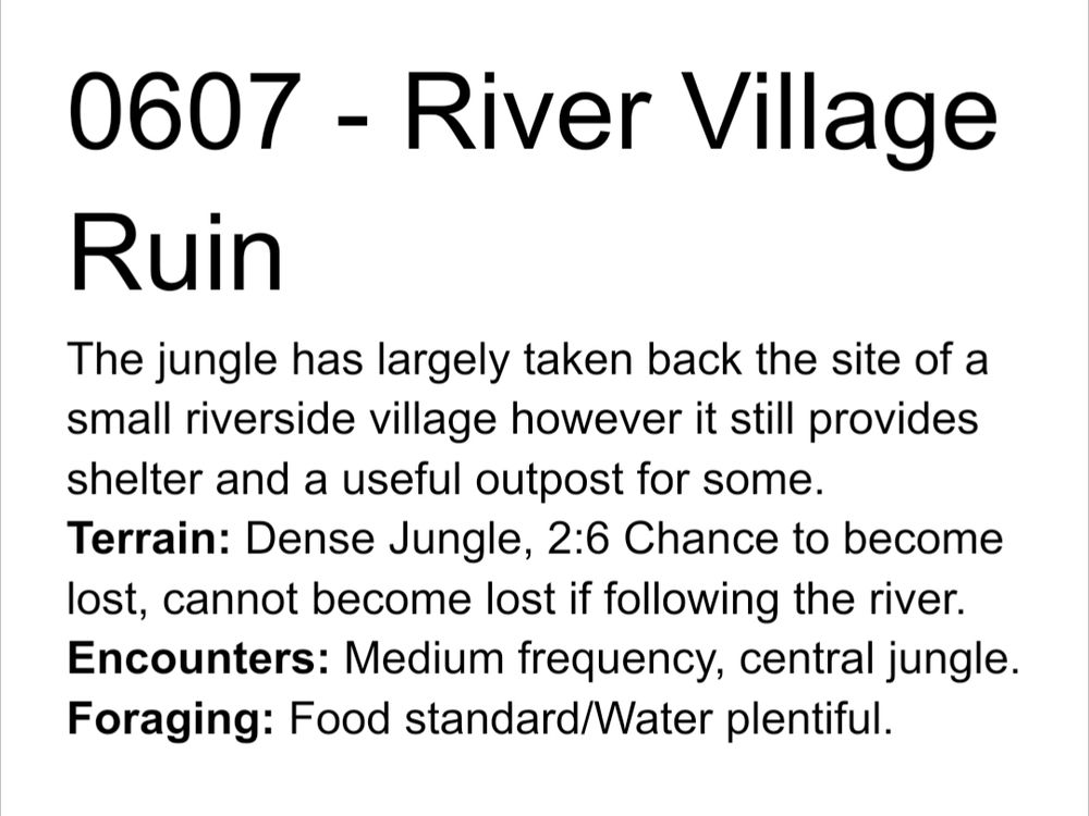 0607 - River Village Ruin
The jungle has largely taken back the site of a small riverside village however it still provides shelter and a useful outpost for some.
Terrain: Dense Jungle, 2:6 Chance to become lost, cannot become lost if following the river.
Encounters: Medium frequency, central jungle.
Foraging: Food standard/Water plentiful.

