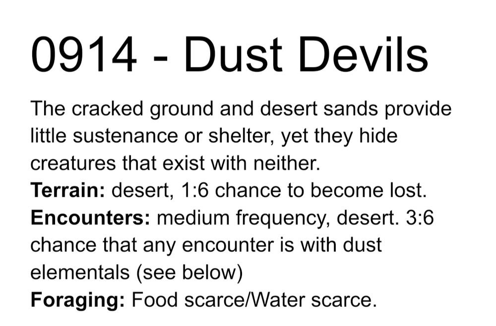 0914 - Dust Devils
The cracked ground and desert sands provide little sustenance or shelter, yet they hide creatures that exist with neither.
Terrain: desert, 1:6 chance to become lost.
Encounters: medium frequency, desert. 3:6 chance that any encounter is with dust elementals (see below)
Foraging: Food scarce/Water scarce.
