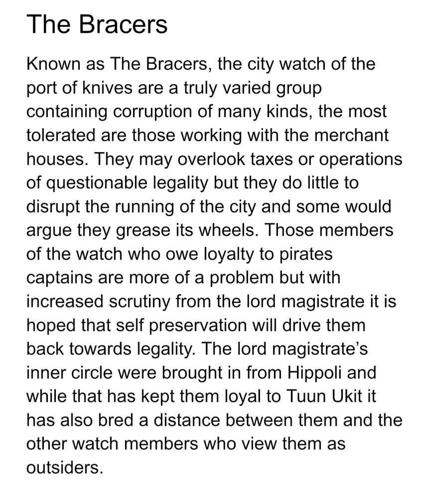 The Bracers
Known as The Bracers, the city watch of the port of knives are a truly varied group containing corruption of many kinds, the most tolerated are those working with the merchant houses. They may overlook taxes or operations of questionable legality but they do little to disrupt the running of the city and some would argue they grease its wheels. Those members of the watch who owe loyalty to pirates captains are more of a problem but with increased scrutiny from the lord magistrate it is hoped that self preservation will drive them back towards legality. The lord magistrate’s inner circle were brought in from Hippoli and while that has kept them loyal to Tuun Ukit it has also bred a distance between them and the other watch members who view them as outsiders.
