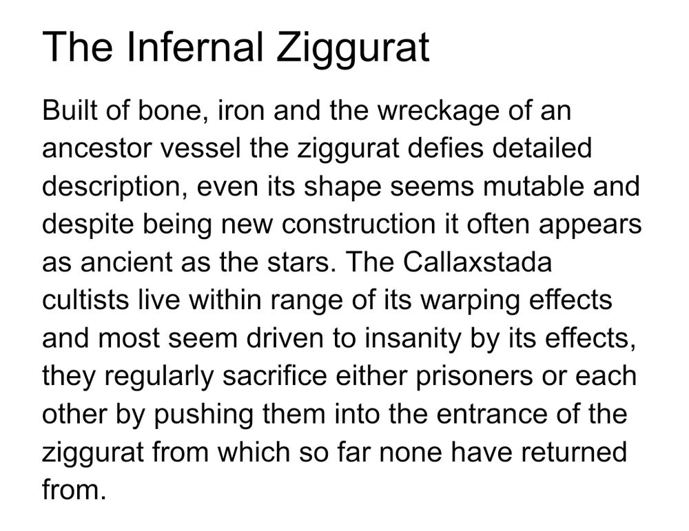 The Infernal Ziggurat
Built of bone, iron and the wreckage of an ancestor vessel the ziggurat defies detailed description, even its shape seems mutable and despite being new construction it often appears as ancient as the stars. The Callaxstada cultists live within range of its warping effects and most seem driven to insanity by its effects, they regularly sacrifice either prisoners or each other by pushing them into the entrance of the ziggurat from which so far none have returned from.

