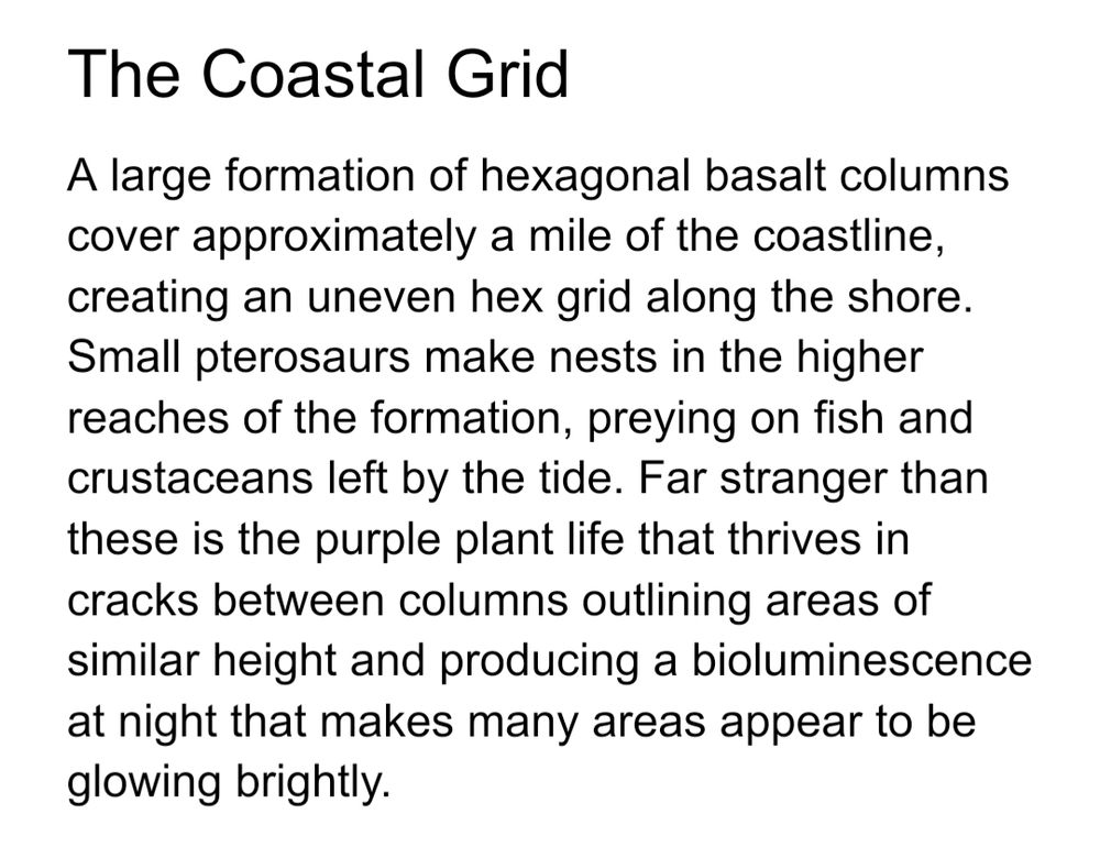 The Coastal Grid
A large formation of hexagonal basalt columns cover approximately a mile of the coastline, creating an uneven hex grid along the shore. Small pterosaurs make nests in the higher reaches of the formation, preying on fish and crustaceans left by the tide. Far stranger than these is the purple plant life that thrives in cracks between columns outlining areas of similar height and producing a bioluminescence at night that makes many areas appear to be glowing brightly.
