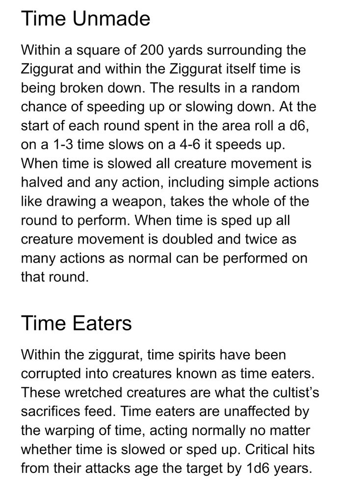Time Unmade
Within a square of 200 yards surrounding the Ziggurat and within the Ziggurat itself time is being broken down. The results in a random chance of speeding up or slowing down. At the start of each round spent in the area roll a d6, on a 1-3 time slows on a 4-6 it speeds up. When time is slowed all creature movement is halved and any action, including simple actions like drawing a weapon, takes the whole of the round to perform. When time is sped up all creature movement is doubled and twice as many actions as normal can be performed on that round.
Time Eaters
Within the ziggurat, time spirits have been corrupted into creatures known as time eaters. These wretched creatures are what the cultist’s sacrifices feed. Time eaters are unaffected by the warping of time, acting normally no matter whether time is slowed or sped up. Critical hits from their attacks age the target by 1d6 years.
