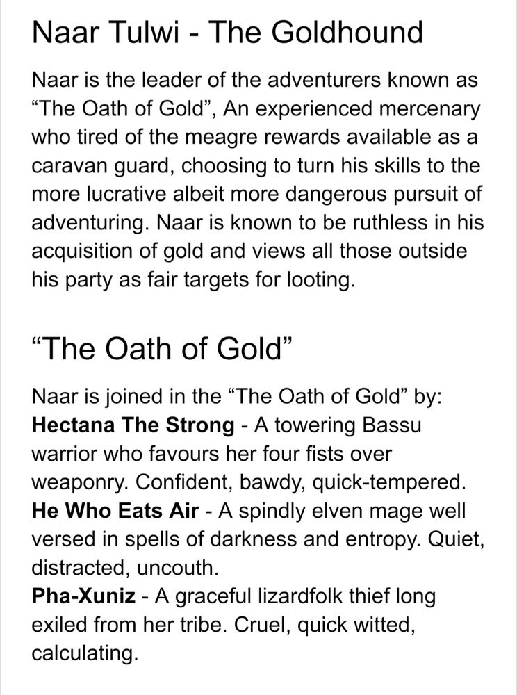 Naar Tulwi - The Goldhound
Naar is the leader of the adventurers known as “The Oath of Gold”, An experienced mercenary who tired of the meagre rewards available as a caravan guard, choosing to turn his skills to the more lucrative albeit more dangerous pursuit of adventuring. Naar is known to be ruthless in his acquisition of gold and views all those outside his party as fair targets for looting.
“The Oath of Gold”
Naar is joined in the “The Oath of Gold” by:
Hectana The Strong - A towering Bassu warrior who favours her four fists over weaponry. Confident, bawdy, quick-tempered.
He Who Eats Air - A spindly elven mage well versed in spells of darkness and entropy. Quiet, distracted, uncouth.
Pha-Xuniz - A graceful lizardfolk thief long exiled from her tribe. Cruel, quick witted, calculating.

