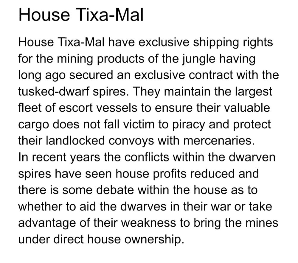 House Tixa-Mal
House Tixa-Mal have exclusive shipping rights for the mining products of the jungle having long ago secured an exclusive contract with the tusked-dwarf spires. They maintain the largest fleet of escort vessels to ensure their valuable cargo does not fall victim to piracy and protect their landlocked convoys with mercenaries.
In recent years the conflicts within the dwarven spires have seen house profits reduced and there is some debate within the house as to whether to aid the dwarves in their war or take advantage of their weakness to bring the mines under direct house ownership.
