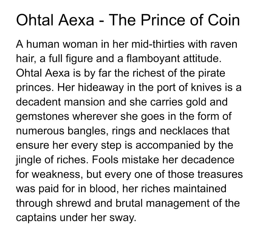 Ohtal Aexa - The Prince of Coin
A human woman in her mid-thirties with raven hair, a full figure and a flamboyant attitude. Ohtal Aexa is by far the richest of the pirate princes. Her hideaway in the port of knives is a decadent mansion and she carries gold and gemstones wherever she goes in the form of numerous bangles, rings and necklaces that ensure her every step is accompanied by the jingle of riches. Fools mistake her decadence for weakness, but every one of those treasures was paid for in blood, her riches maintained through shrewd and brutal management of the captains under her sway.

