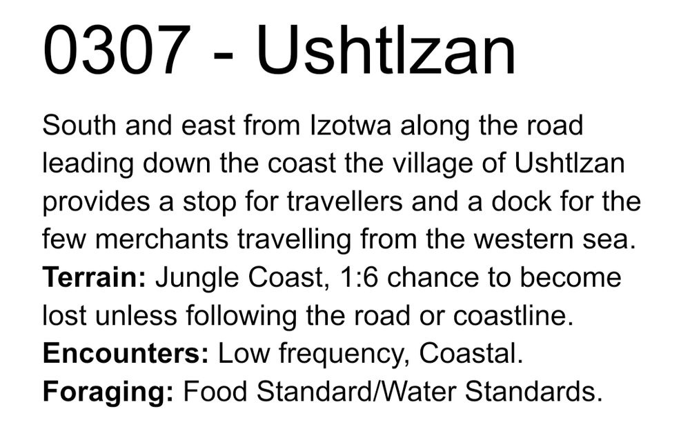 0307 - Ushtlzan
South and east from Izotwa along the road leading down the coast the village of Ushtlzan provides a stop for travellers and a dock for the few merchants travelling from the western sea.
Terrain: Jungle Coast, 1:6 chance to become lost unless following the road or coastline.
Encounters: Low frequency, Coastal.
Foraging: Food Standard/Water Standards.