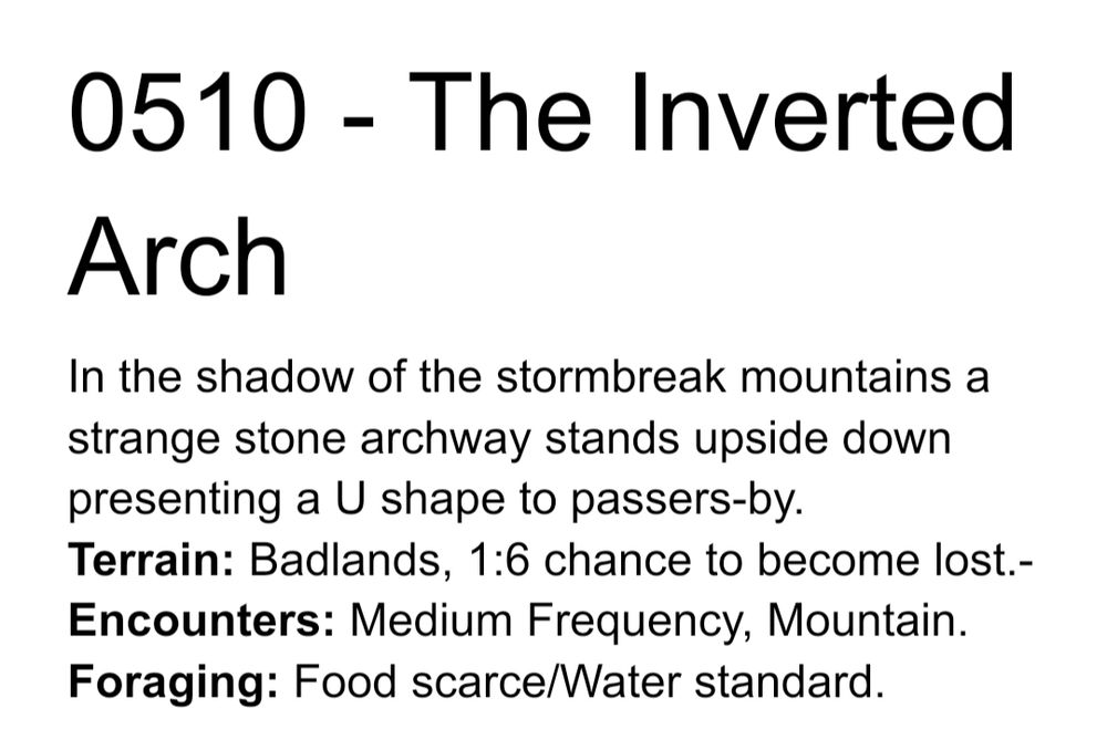 0510 - The Inverted Arch
In the shadow of the stormbreak mountains a strange stone archway stands upside down presenting a U shape to passers-by.
Terrain: Badlands, 1:6 chance to become lost.-
Encounters: Medium Frequency, Mountain.
Foraging: Food scarce/Water standard.
