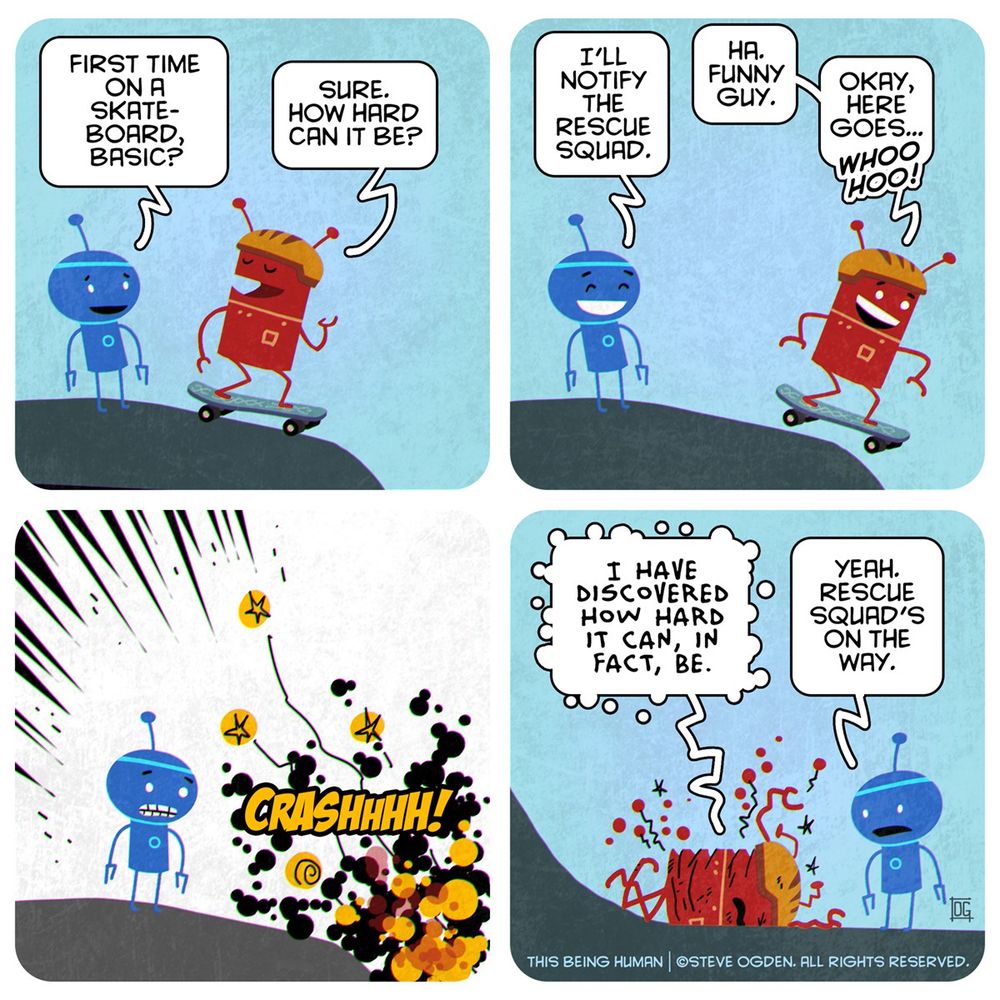 Four panel cartoon. Panel 1. Two robots - Pascal and Basic - are at the top of a hill. Basic is on a skateboard. Pascal: First time on a skateboard, Basic? Basic: Sure. How hard can it be? Panel 2. Basic is starting down the hill. Pascal, laughing: I'll notify the rescue squad. Basic: Ha. Funny guy. Okay, here goes... Whoo hoooo! Panel 3. Pascal looks on in horror as Basic wipes out off screen. Sound effect: Crassshhh!! Panel 4. Basic at the bottom of the hill, face down in the pavement. Pascal has come down the hill, and is emitting mild concern. Basic, in tortured lettering: I have discovered how hard it can, in fact, be. Pascal: Yeah. Rescue squad's on the way.