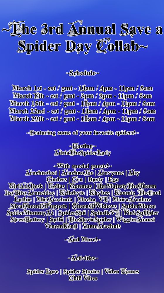 The 3rd Annual Save a Spider Day Collab. 
Schedule
March 1st - cst / gmt - 10am / 4pm - 11pm / 5am
March 8th - cst / gmt - 3pm / 9pm - 11pm / 5am
March 15th - cst / gmt - 10am / 4pm - 11pm / 5am
March 22nd - cst / gmt - 10am / 4pm - 11pm / 5am
March 29th - cst / gmt - 10am / 4pm - 11pm / 5am
Featuring some of your favorite spiders!
Hosting
AdriaTheSpiderLady
With special guests!
Arachnobat | ArachnoJoe | Aravynne | Atsy
Cinders | Cyn | Dusty | Ego
GirlAtADesk | Golias | Gonmas | HerMajestyTheQueem
ItsyBitsyAraneidae | Kellobyte | Khybee | Koomie_TheFool
Luthie | MiriArachnia | Mocha_VT | MoiraArachne
NivaQueenOfPuppets | QueenOfWidows | SpiderMaree
SpiderMommyAz | SpiderShii | SpindleVT | PinkSp00der
StressBattery | Sulfii | TheSlavicSpider | WigglesAnansi
VenomKenji | YumeArachnis
And More!
Activities
Spider Lore | Spider Stories | Video Games
Chill Vibes