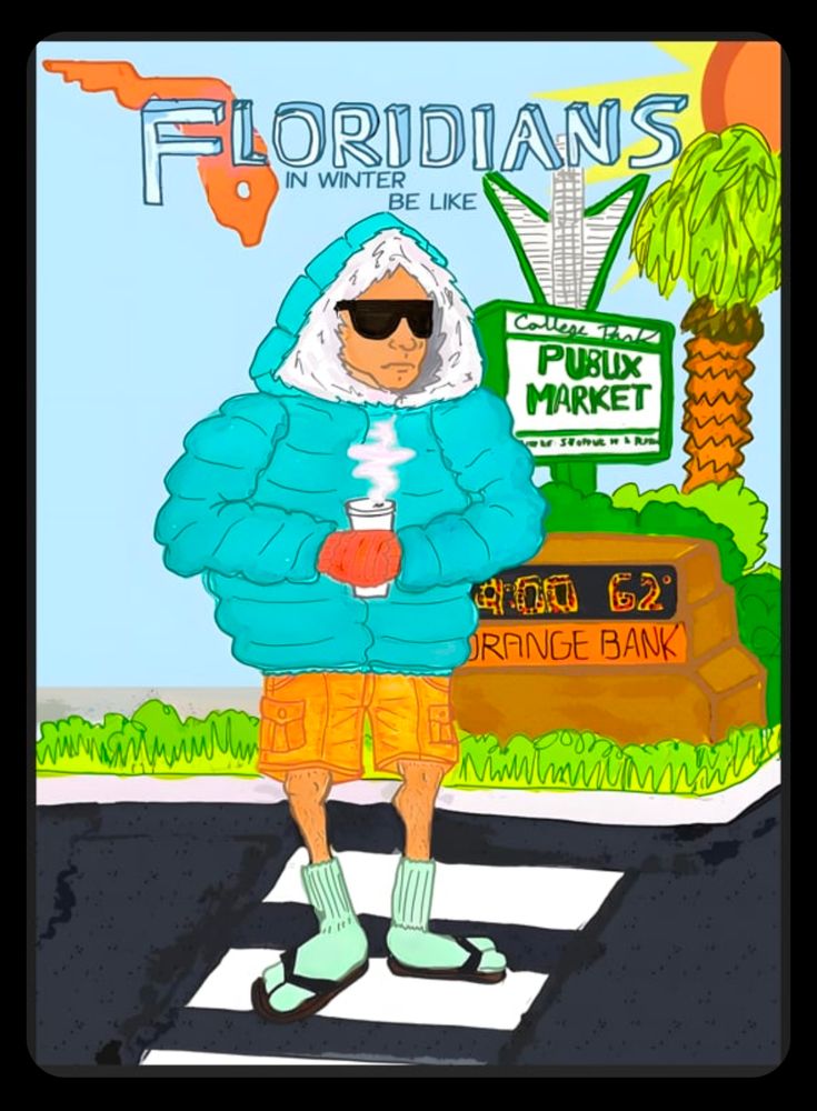 Floridians in Winter

Description: A Floridian stands near the College Park Publix in front of a time and temperature bank sign that reads 62° at 9:00 am. The sky is blue and the sun is shining. He holds a steaming hot drink and wears sunglasses, a parka, cargo shorts, fuzzy socks, and flip flops. He is clearly freezing his butt off. 