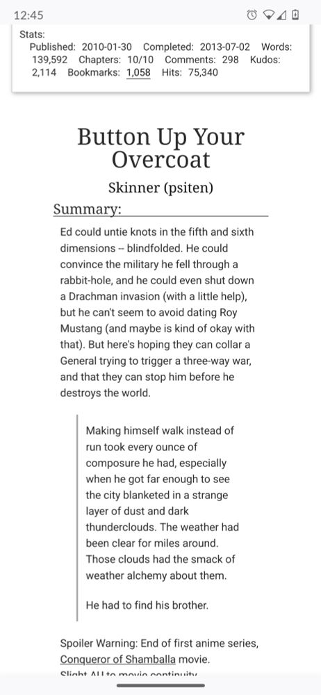 Stats:

Published: 2010-01-30
Completed: 2013-07-02
Words: 139,592
Chapters: 10/10
Comments: 298
Kudos: 2,114
Bookmarks: 1,058
Hits: 75,340

Title: Button Up Your Overcoat
Author: Skinner (psiten)

Summary: Ed could untie knots in the fifth and sixth dimensions -- blindfolded. He could convince the military he fell through a rabbit-hole, and he could even shut down a Drachman invasion (with a little help), but he can't seem to avoid dating Roy Mustang (and maybe is kind of okay with that). But here's hoping they can collar a General trying to trigger a three-way war, and that they can stop him before he destroys the world.

Quote: Making himself walk instead of run took every ounce of composure he had, especially when he got far enough to see the city blanketed in a strange layer of dust and dark thunderclouds. The weather had been clear for miles around. Those clouds had the smack of weather alchemy about them.

He had to find his brother.

Spoiler Warning: End of first anime series, Conqueror of Shamballa movie. Slight AU to movie continuity.
