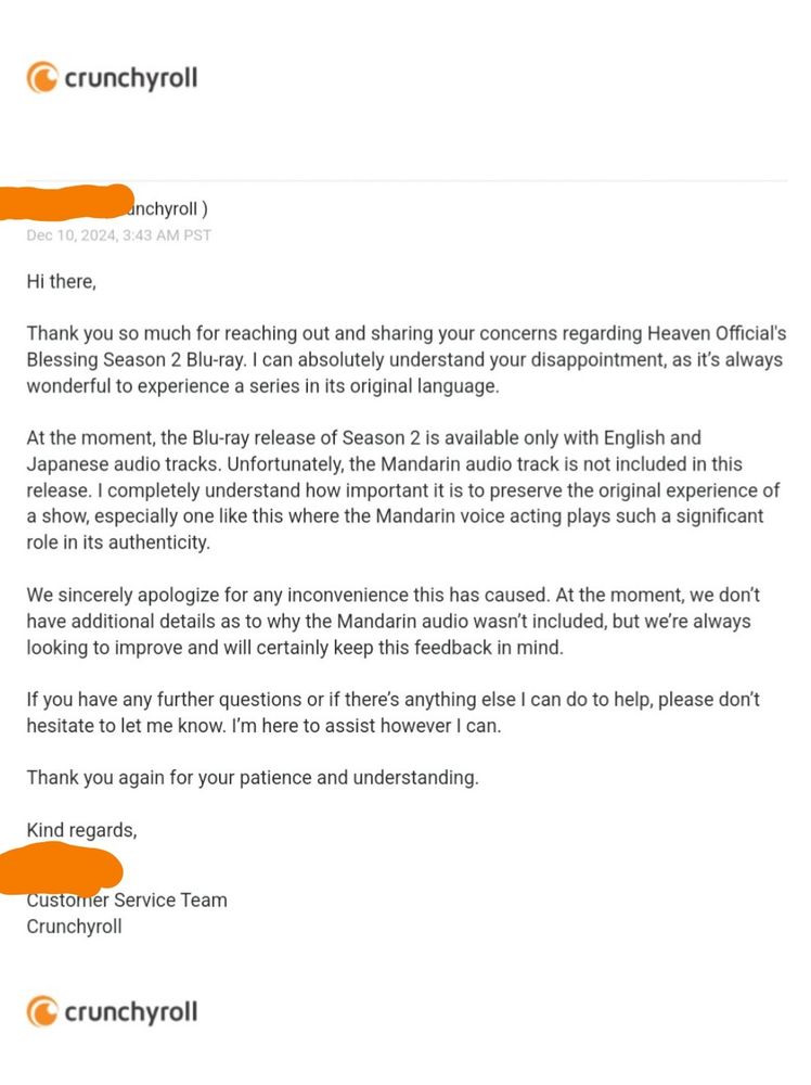 Official email header from Crunchyroll

(Redacted name, Crunchyroll)
Dec 10, 2024, 3:43 AM PST

Hi there,
Thank you so much for reaching out and sharing your concerns regarding Heaven Official's Blessing Season 2 Blu-ray. I can absolutely understand your disappointment, as it’s always wonderful to experience a series in its original language.
 
At the moment, the Blu-ray release of Season 2 is available only with English and Japanese audio tracks. Unfortunately, the Mandarin audio track is not included in this release. I completely understand how important it is to preserve the original experience of a show, especially one like this where the Mandarin voice acting plays such a significant role in its authenticity.
 
We sincerely apologize for any inconvenience this has caused. At the moment, we don’t have additional details as to why the Mandarin audio wasn’t included, but we’re always looking to improve and will certainly keep this feedback in mind.
 
If you have any further questions or if there’s anything else I can do to help, please don’t hesitate to let me know. I’m here to assist however I can.
 
Thank you again for your patience and understanding.
 
Kind regards,
(Redacted Name),
Customer Service Team
Crunchyroll