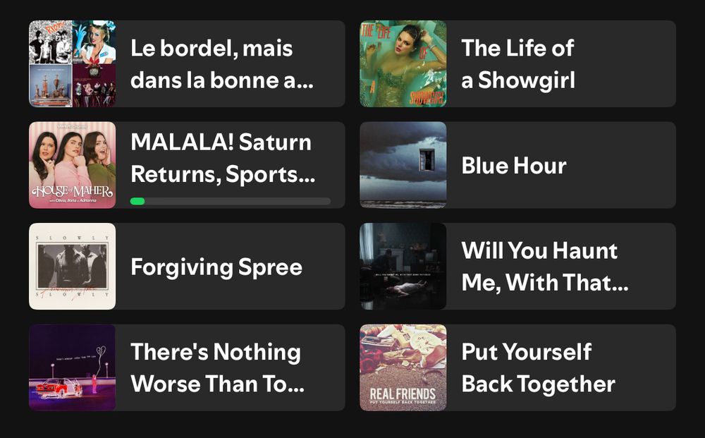 A screenshot of the top section of the Spotify page, where you will see what you’ve listened to recently. The left column has a playlist called Le Bordel Mais Dans La Bonne Ambiance, a House of Maher episode entitled “MALALA! Saturn returns, Sports…”, Forgiving Spree by Slowly Slowly and There’s Nothing Worse Than Too Late by Real Friends. The right column has The Life Of A Showgirl by Taylor Swift, Blue Hour by Real Friends, Will You Haunt Me With That Same Patience by Bury Tomorrow and Put Yourself Back Together by Real Friends. 