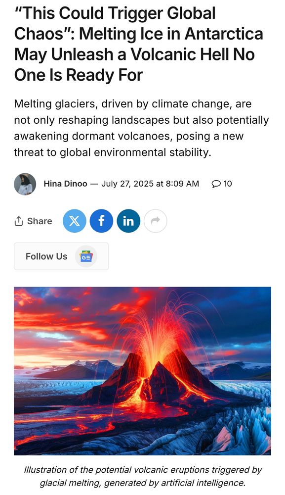 Screenshot of article from Sustainability Times:

“This Could Trigger Global Chaos”: Melting Ice in Antarctica May Unleash a Volcanic Hell No One Is Ready For
Melting glaciers, driven by climate change, are not only reshaping landscapes but also potentially awakening dormant volcanoes, posing a new threat to global environmental stability.

Hina Dinoo
Illustration of the potential volcanic eruptions triggered by glacial melting, generated by artificial intelligence.

https://www.sustainability-times.com/climate/this-could-trigger-global-chaos-melting-ice-in-antarctica-may-unleash-a-volcanic-hell-no-one-is-ready-for/