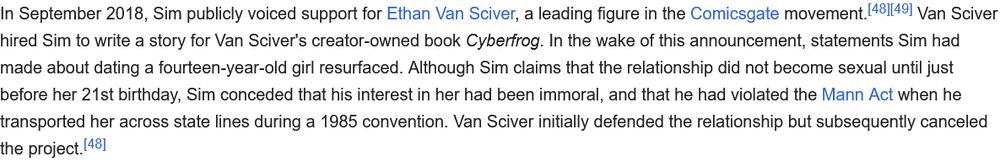 In September 2018, Sim publicly voiced support for Ethan Van Sciver, a leading figure in the Comicsgate movement.[48][49] Van Sciver hired Sim to write a story for Van Sciver's creator-owned book Cyberfrog. In the wake of this announcement, statements Sim had made about dating a fourteen-year-old girl resurfaced. Although Sim claims that the relationship did not become sexual until just before her 21st birthday, Sim conceded that his interest in her had been immoral, and that he had violated the Mann Act when he transported her across state lines during a 1985 convention. Van Sciver initially defended the relationship but subsequently canceled the project.