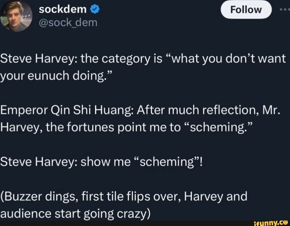 Steve Harvey: the category is "what you don't want your eunuch doing." Emperor Qin Shi Huang: After much reflection, Mr. Harvey, the fortunes point me to "scheming." Steve Harvey: show me "scheming"! (Buzzer dings, first tile flips over, Harvey and audience start going crazy)
