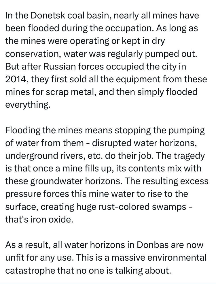 Dans le bassin houiller de Donetsk, presque toutes les mines ont été inondées pendant l'occupation. Tant que les mines étaient en activité ou maintenues en conservation à sec, l'eau était régulièrement pompée. Mais après l'occupation de la ville par les forces russes en 2014, elles ont d'abord vendu tout l'équipement de ces mines pour de la ferraille, puis ont tout simplement tout inondé.

Inonder les mines signifie arrêter le pompage de l'eau - les horizons d'eau perturbés, les rivières souterraines, etc. font leur travail. La tragédie est qu'une fois qu'une mine se remplit, son contenu se mélange à ces horizons d'eau souterraine. La surpression qui en résulte force cette eau de mine à remonter à la surface, créant d'immenses marécages couleur rouille qui sont de l'oxyde de fer.

En conséquence, tous les horizons d'eau du Donbass sont désormais impropres à toute utilisation. Il s'agit d'une catastrophe environnementale massive dont personne ne parle